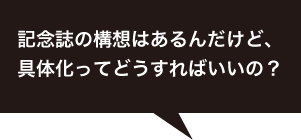 記念誌の構想はあるんだけど、具体化ってどうすればいいの？