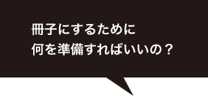 冊子にするために何を準備すればいいの？