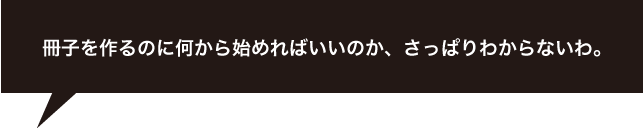 冊子を作るのに何から始めればいいのか、さっぱりわからないわ。