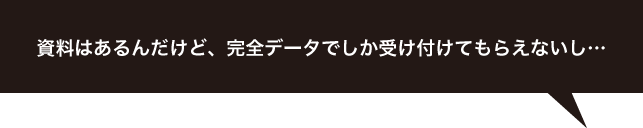 資料はあるんだけど、完全データでしか受け付けてもらえないし…