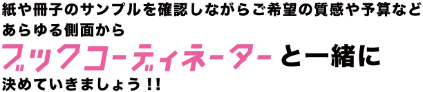 質感や予算などブックコーディネーターと一緒に決めていきましょう！