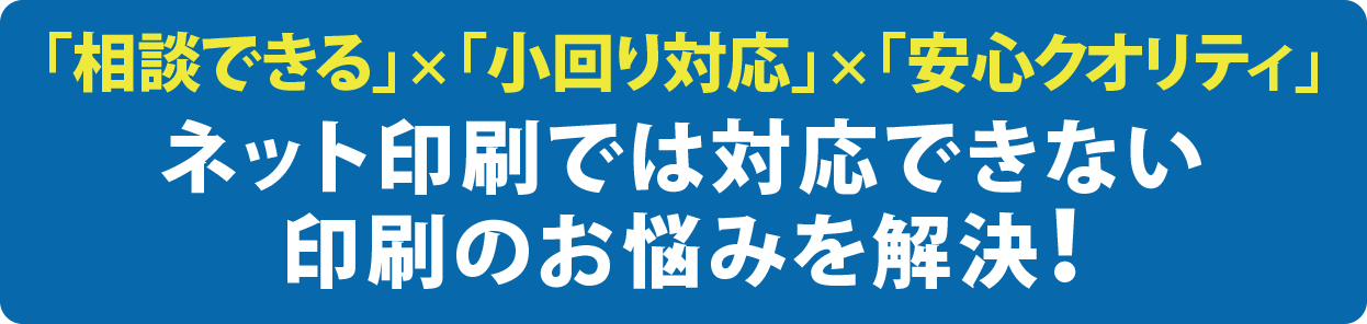 「相談できる」×「小回り対応」×「安心クオリティ」ネット印刷では対応できない印刷のお悩みを解決！